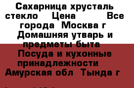 Сахарница хрусталь стекло  › Цена ­ 100 - Все города, Москва г. Домашняя утварь и предметы быта » Посуда и кухонные принадлежности   . Амурская обл.,Тында г.